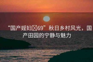 “國(guó)產(chǎn)婬婦?69”秋日鄉(xiāng)村風(fēng)光，國(guó)產(chǎn)田園的寧?kù)o與魅力