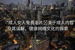 “成人女人免費(fèi)毛片?關(guān)于成人內(nèi)容及其誤解，健康網(wǎng)絡(luò)文化的探索