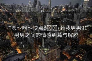“嗯～啊～快點(diǎn)??死我男男91”男男之間的情感糾葛與解脫