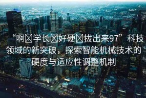 “啊?學(xué)長(zhǎng)?好硬?拔出來97”科技領(lǐng)域的新突破，探索智能機(jī)械技術(shù)的硬度與適應(yīng)性調(diào)整機(jī)制