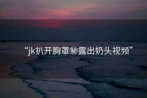 “jk扒開胸罩秘露出奶頭視頻”