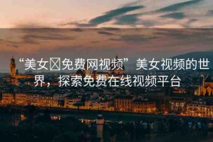 “美女?免費(fèi)網(wǎng)視頻”美女視頻的世界，探索免費(fèi)在線視頻平臺(tái)