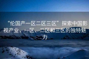 “倫國產(chǎn)一區(qū)二區(qū)三區(qū)”探索中國影視產(chǎn)業(yè)，一區(qū)、二區(qū)和三區(qū)的獨(dú)特魅力