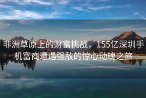 非洲草原上的財(cái)富挑戰(zhàn)，155億深圳手機(jī)富商遭遇強(qiáng)敵的驚心動(dòng)魄之旅