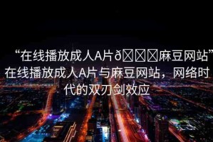“在線播放成人A片??麻豆網(wǎng)站”在線播放成人A片與麻豆網(wǎng)站，網(wǎng)絡(luò)時代的雙刃劍效應(yīng)