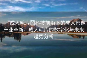 “成人毛片?科技前沿下的成人影像產(chǎn)業(yè)革新，成人毛片的數(shù)字化與未來趨勢分析