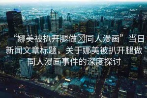 “娜美被扒開(kāi)腿做?同人漫畫(huà)”當(dāng)日新聞文章標(biāo)題，關(guān)于娜美被扒開(kāi)腿做同人漫畫(huà)事件的深度探討