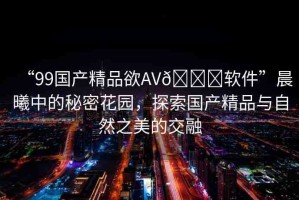 “99國產(chǎn)精品欲AV??軟件”晨曦中的秘密花園，探索國產(chǎn)精品與自然之美的交融