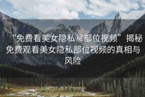 “免費看美女隱私秘部位視頻”揭秘免費觀看美女隱私部位視頻的真相與風險