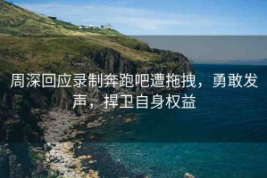 周深回應(yīng)錄制奔跑吧遭拖拽，勇敢發(fā)聲，捍衛(wèi)自身權(quán)益