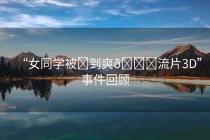 “女同學(xué)被?到爽??流片3D”事件回顧