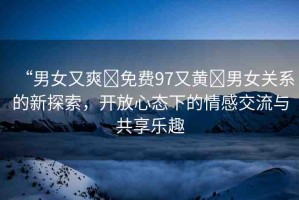 “男女又爽?免費(fèi)97又黃?男女關(guān)系的新探索，開放心態(tài)下的情感交流與共享樂趣
