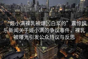 “姬小滿裸乳被爆?白漿的”震驚娛樂新聞關(guān)于姬小滿的爭議事件，裸乳被曝光引發(fā)公眾熱議與反思