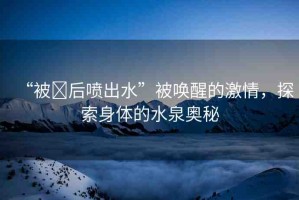 “被?后噴出水”被喚醒的激情，探索身體的水泉奧秘