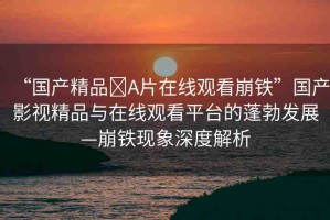 “國(guó)產(chǎn)精品?A片在線觀看崩鐵”國(guó)產(chǎn)影視精品與在線觀看平臺(tái)的蓬勃發(fā)展—崩鐵現(xiàn)象深度解析