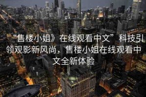 “售樓小姐》在線觀看中文”科技引領觀影新風尚，售樓小姐在線觀看中文全新體驗