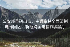 公安部重磅出擊，中緬泰將全面清剿電詐園區(qū)，斬斷跨國電信詐騙黑手