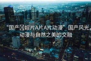 “國(guó)產(chǎn)?婬片A片A片動(dòng)漫”國(guó)產(chǎn)風(fēng)光，動(dòng)漫與自然之美的交融