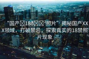 “國產(chǎn)?18??照片”揭秘國產(chǎn)XXX領(lǐng)域，打破禁忌，探索真實的18禁照片現(xiàn)象