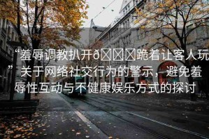 “羞辱調教扒開??跪著讓客人玩”關于網絡社交行為的警示，避免羞辱性互動與不健康娛樂方式的探討