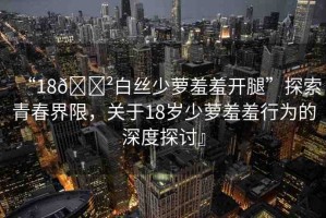 “18??白絲少蘿羞羞開腿”探索青春界限，關(guān)于18歲少蘿羞羞行為的深度探討』
