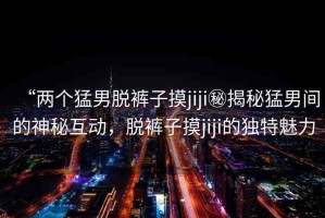 “兩個(gè)猛男脫褲子摸jiji秘揭秘猛男間的神秘互動(dòng)，脫褲子摸jiji的獨(dú)特魅力