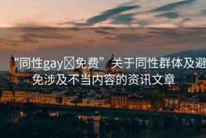 “同性gay?免費”關于同性群體及避免涉及不當內容的資訊文章