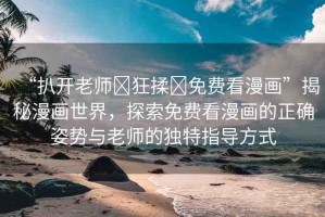 “扒開老師?狂揉?免費(fèi)看漫畫”揭秘漫畫世界，探索免費(fèi)看漫畫的正確姿勢與老師的獨(dú)特指導(dǎo)方式