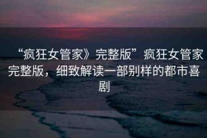“瘋狂女管家》完整版”瘋狂女管家完整版，細(xì)致解讀一部別樣的都市喜劇
