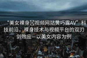 “美女裸身?視頻網(wǎng)站黃巧露AV”科技前沿，裸身技術與視頻平臺的雙刃劍效應—以美女內容為例