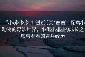 “小??伸進(jìn)??羞羞”探索小動(dòng)物的奇妙世界，小??的成長(zhǎng)之旅與羞羞的冒險(xiǎn)經(jīng)歷