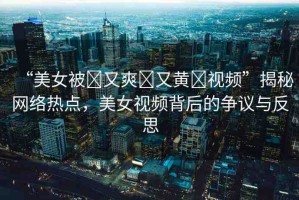 “美女被?又爽?又黃?視頻”揭秘網(wǎng)絡(luò)熱點(diǎn)，美女視頻背后的爭議與反思