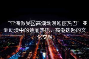 “亞洲做受?高潮動(dòng)漫迪麗熱巴”亞洲動(dòng)漫中的迪麗熱巴，高潮迭起的文化交融