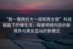 “我～慢爽好大～視頻男女做”科技賦能下的慢生活，探索視頻內(nèi)容的新境界與男女互動的新模式