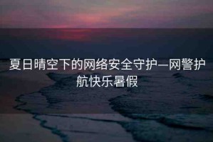 夏日晴空下的網(wǎng)絡安全守護—網(wǎng)警護航快樂暑假