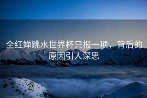 全紅嬋跳水世界杯只報(bào)一項(xiàng)，背后的原因引人深思