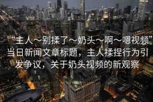 “主人～別揉了～奶頭～啊～嗯視頻”當日新聞文章標題，主人揉捏行為引發(fā)爭議，關(guān)于奶頭視頻的新觀察