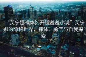“芙寧娜裸體?開腿羞羞小說”芙寧娜的隱秘世界，裸體、勇氣與自我探索