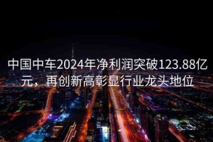 中國中車2024年凈利潤突破123.88億元，再創(chuàng)新高彰顯行業(yè)龍頭地位
