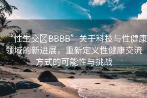 “性生交?BBBB”關(guān)于科技與性健康領(lǐng)域的新進展，重新定義性健康交流方式的可能性與挑戰(zhàn)