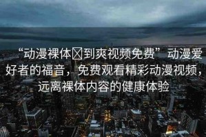 “動(dòng)漫裸體?到爽視頻免費(fèi)”動(dòng)漫愛(ài)好者的福音，免費(fèi)觀看精彩動(dòng)漫視頻，遠(yuǎn)離裸體內(nèi)容的健康體驗(yàn)
