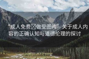 “成人免費(fèi)?做受圖片”關(guān)于成人內(nèi)容的正確認(rèn)知與道德倫理的探討