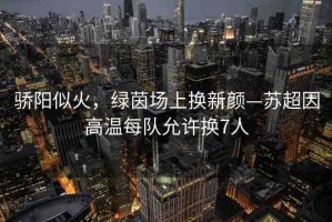 驕陽似火，綠茵場上換新顏—蘇超因高溫每隊允許換7人