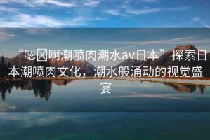 “嗯?啊潮噴肉潮水a(chǎn)v日本”探索日本潮噴肉文化，潮水般涌動的視覺盛宴