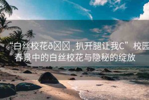 “白絲?；??扒開腿讓我C”校園春景中的白絲校花與隱秘的綻放