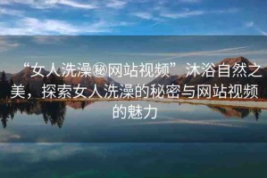 “女人洗澡秘網(wǎng)站視頻”沐浴自然之美，探索女人洗澡的秘密與網(wǎng)站視頻的魅力