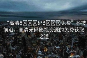 “高清??碼??免費(fèi)”科技前沿，高清無碼影視資源的免費(fèi)獲取之道