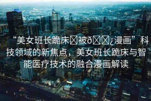 “美女班長跪床?被??漫畫”科技領(lǐng)域的新焦點(diǎn)，美女班長跪床與智能醫(yī)療技術(shù)的融合漫畫解讀