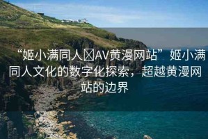 “姬小滿同人?AV黃漫網(wǎng)站”姬小滿同人文化的數(shù)字化探索，超越黃漫網(wǎng)站的邊界