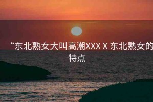 “東北熟女大叫高潮XXXⅩ東北熟女的特點(diǎn)